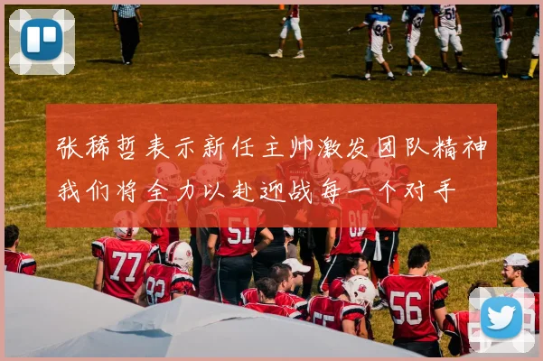 张稀哲表示新任主帅激发团队精神我们将全力以赴迎战每一个对手