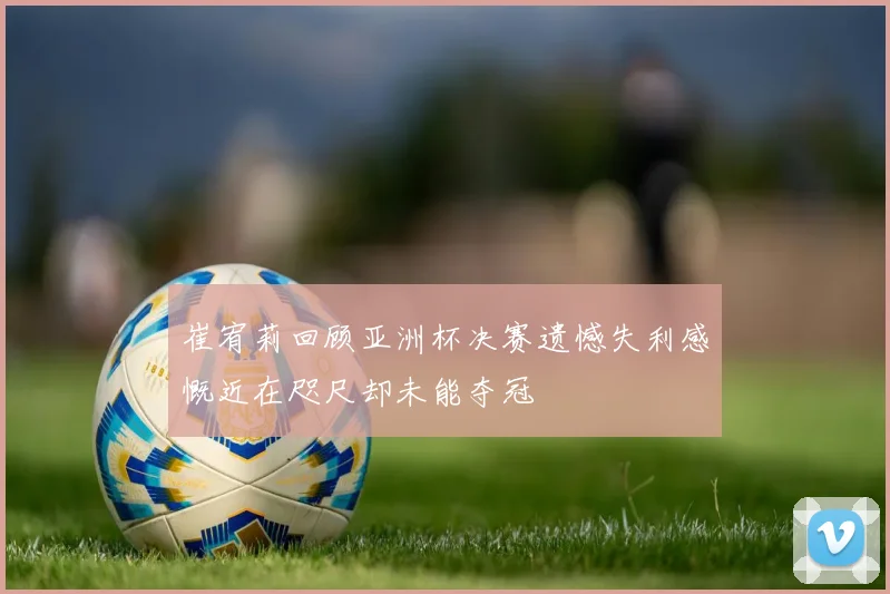 崔宥莉回顾亚洲杯决赛遗憾失利感慨近在咫尺却未能夺冠