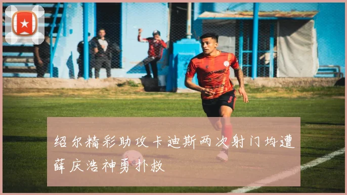 绍尔精彩助攻卡迪斯两次射门均遭薛庆浩神勇扑救