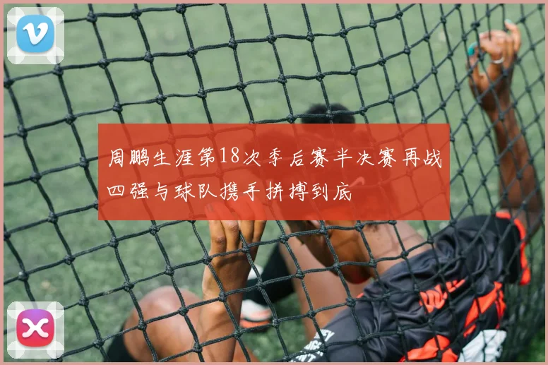 周鹏生涯第18次季后赛半决赛再战四强与球队携手拼搏到底