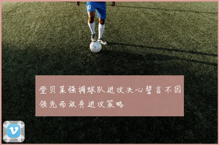 登贝莱强调球队进攻决心誓言不因领先而放弃进攻策略