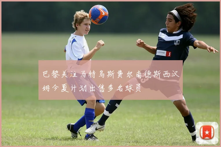 巴黎关注马特乌斯费尔南德斯西汉姆今夏计划出售多名球员