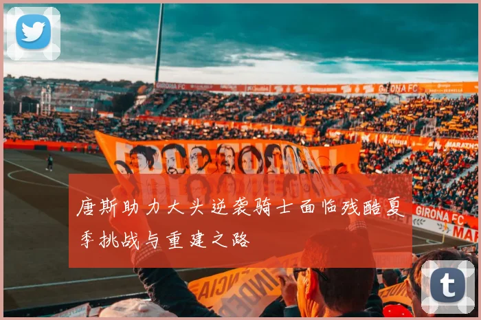唐斯助力大头逆袭骑士面临残酷夏季挑战与重建之路