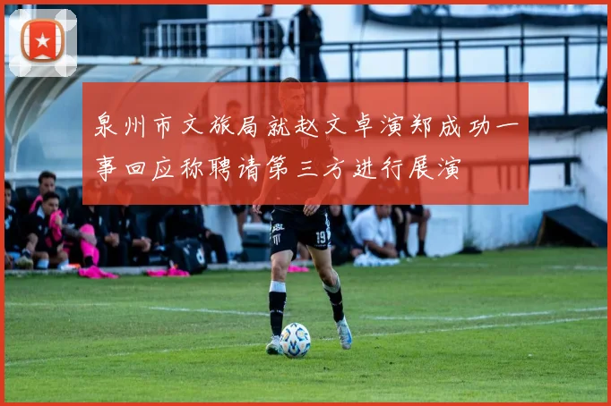 泉州市文旅局就赵文卓演郑成功一事回应称聘请第三方进行展演