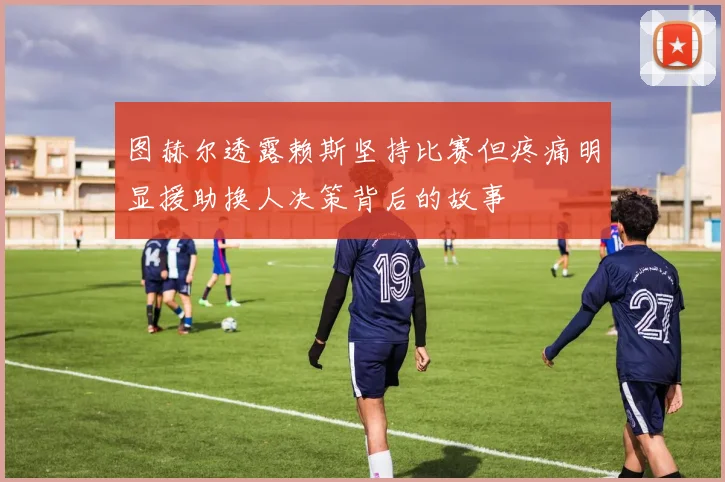 图赫尔透露赖斯坚持比赛但疼痛明显援助换人决策背后的故事