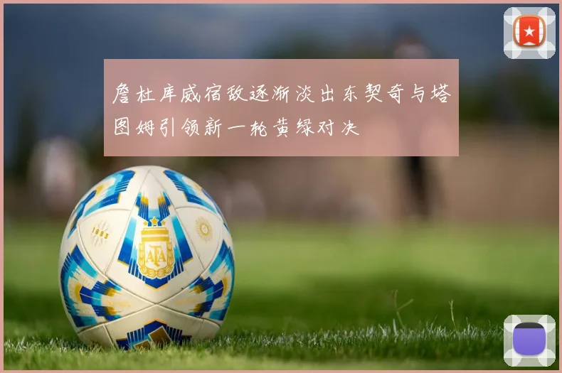 詹杜库威宿敌逐渐淡出东契奇与塔图姆引领新一轮黄绿对决