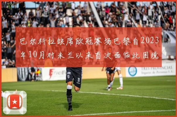 巴尔科拉缺席欧冠赛场巴黎自2023年10月对米兰以来首次面临此困境