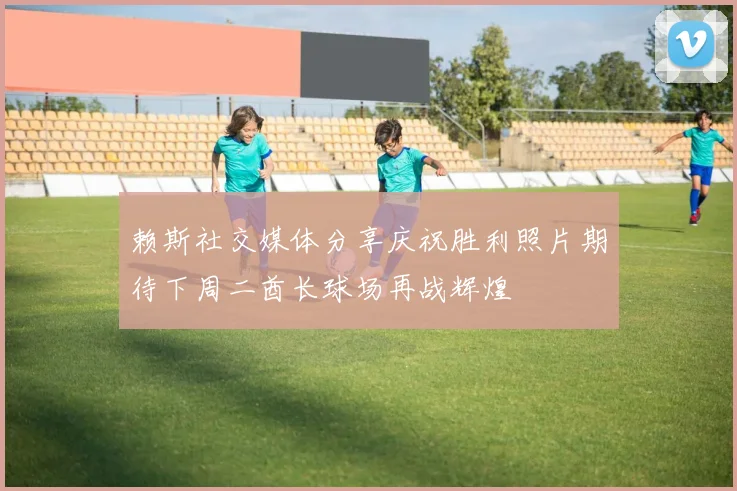 赖斯社交媒体分享庆祝胜利照片期待下周二酋长球场再战辉煌