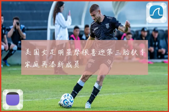 美国女足明星摩根喜迎第三胎秋季家庭再添新成员