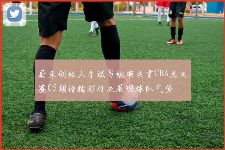 蔚来创始人李斌与姚明共赏CBA总决赛G5期待精彩对决展现球队气势