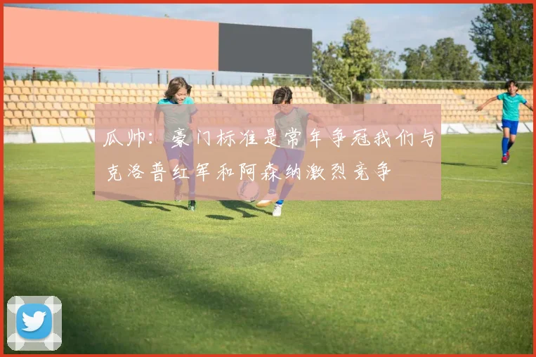 瓜帅：豪门标准是常年争冠我们与克洛普红军和阿森纳激烈竞争