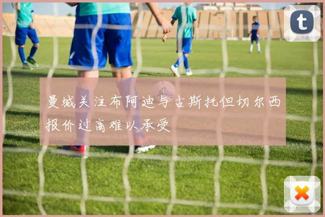 曼城关注布阿迪与古斯托但切尔西报价过高难以承受